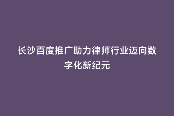 长沙百度推广助力律师行业迈向数字化新纪元