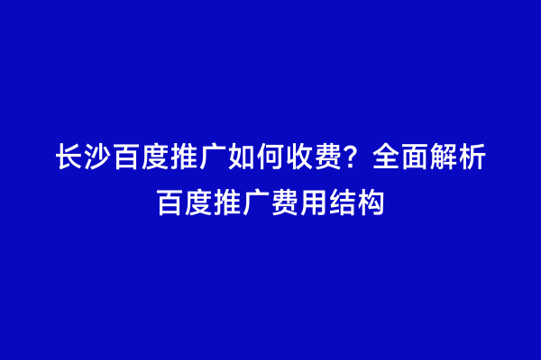 长沙百度推广如何收费？全面解析百度推广费用结构