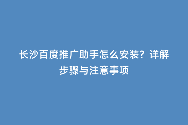 长沙百度推广助手怎么安装？详解步骤与注意事项
