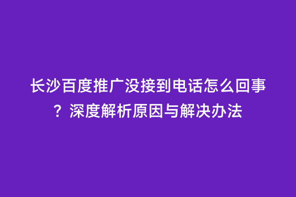 长沙百度推广没接到电话怎么回事？深度解析原因与解决办法