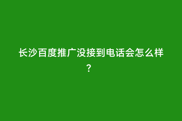 长沙百度推广没接到电话会怎么样？