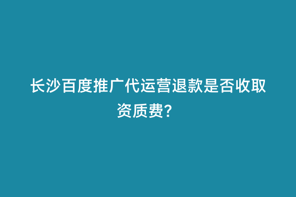 长沙百度推广代运营退款是否收取资质费？