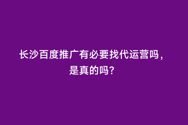 长沙百度推广有必要找代运营吗，是真的吗？