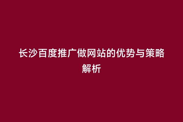 长沙百度推广做网站的优势与策略解析