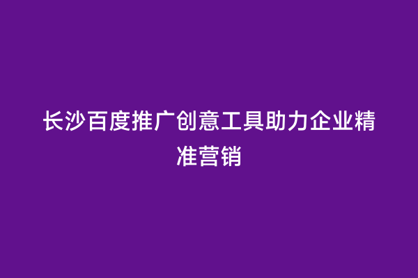 长沙百度推广创意工具助力企业精准营销