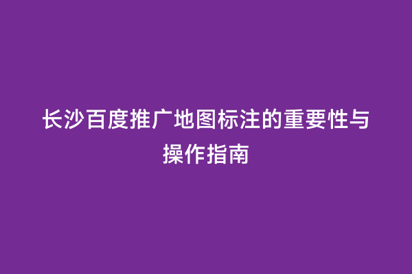 长沙百度推广地图标注的重要性与操作指南