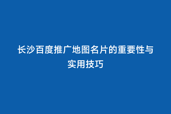 长沙百度推广地图名片的重要性与实用技巧