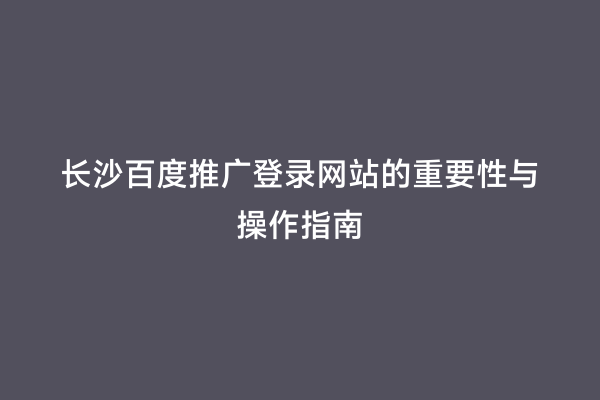 长沙百度推广登录网站的重要性与操作指南