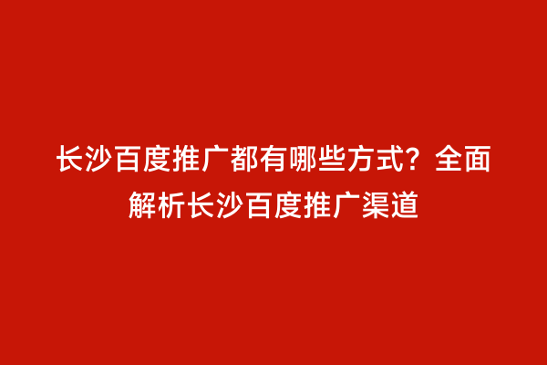 长沙百度推广都有哪些方式？全面解析长沙百度推广渠道