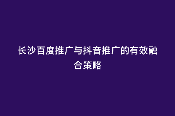 长沙百度推广与抖音推广的有效融合策略