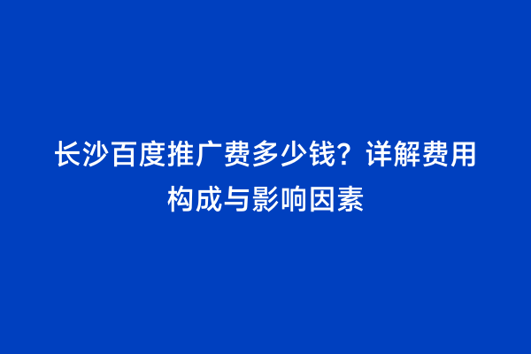 长沙百度推广费多少钱？详解费用构成与影响因素