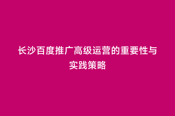 长沙百度推广高级运营的重要性与实践策略