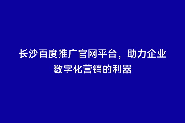 长沙百度推广官网平台，助力企业数字化营销的利器