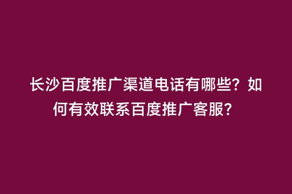 长沙百度推广渠道电话有哪些？如何有效联系百度推广客服？