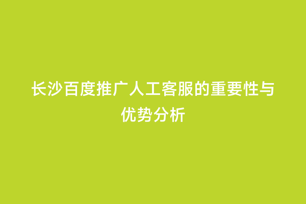 长沙百度推广人工客服的重要性与优势分析