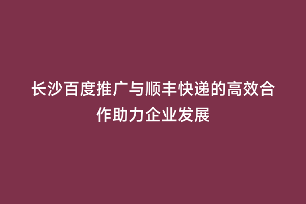 长沙百度推广与顺丰快递的高效合作助力企业发展