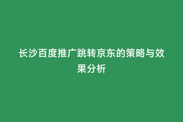 长沙百度推广跳转京东的策略与效果分析