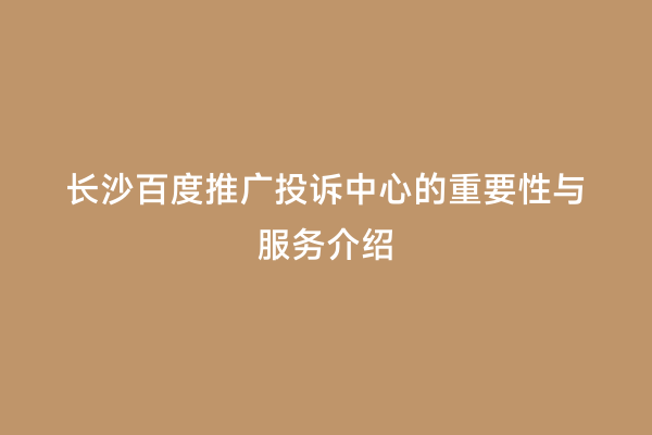 长沙百度推广投诉中心的重要性与服务介绍