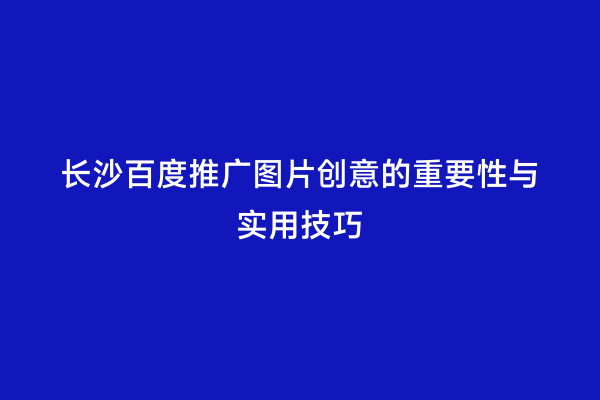长沙百度推广图片创意的重要性与实用技巧