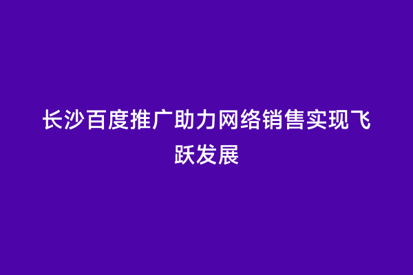 长沙百度推广助力网络销售实现飞跃发展