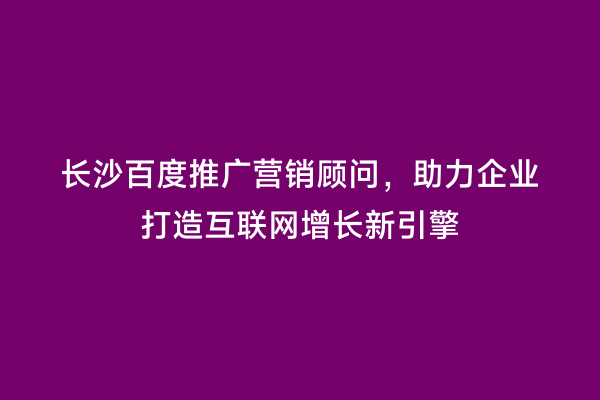 长沙百度推广营销顾问，助力企业打造互联网增长新引擎