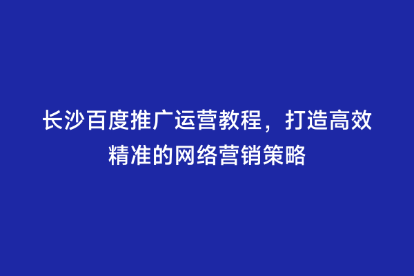 长沙百度推广运营教程，打造高效精准的网络营销策略