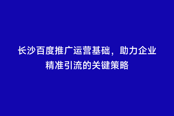 长沙百度推广运营基础，助力企业精准引流的关键策略