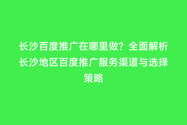 长沙百度推广在哪里做？全面解析长沙地区百度推广服务渠道与选择策略