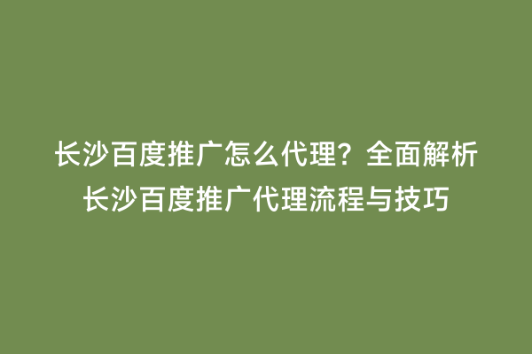 长沙百度推广怎么代理？全面解析长沙百度推广代理流程与技巧