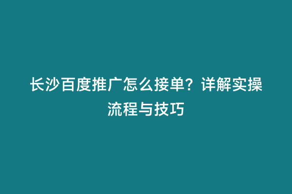 长沙百度推广怎么接单？详解实操流程与技巧