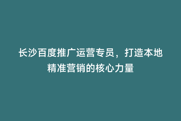 长沙百度推广运营专员，打造本地精准营销的核心力量