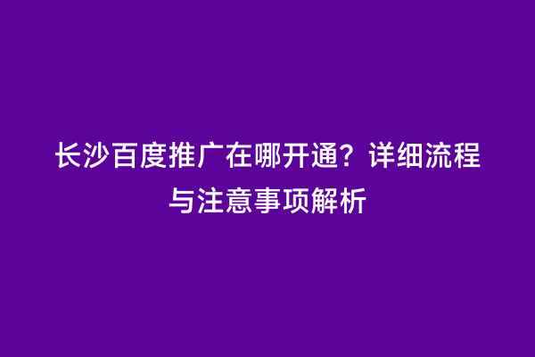 长沙百度推广在哪开通？详细流程与注意事项解析