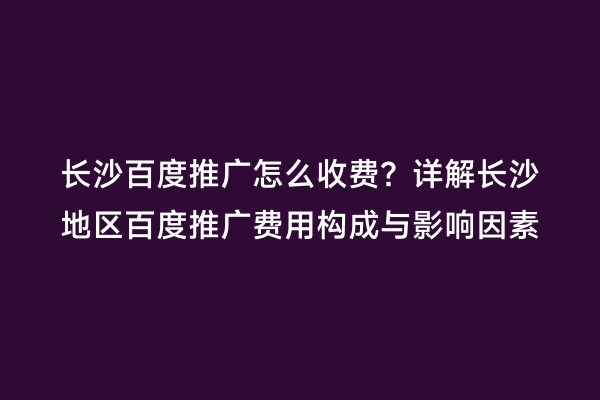 长沙百度推广怎么收费？详解长沙地区百度推广费用构成与影响因素