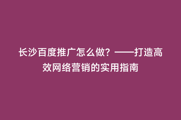 长沙百度推广怎么做？——打造高效网络营销的实用指南