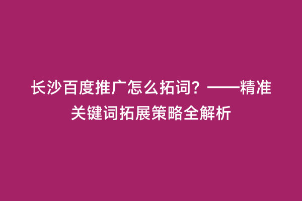 长沙百度推广怎么拓词？——精准关键词拓展策略全解析