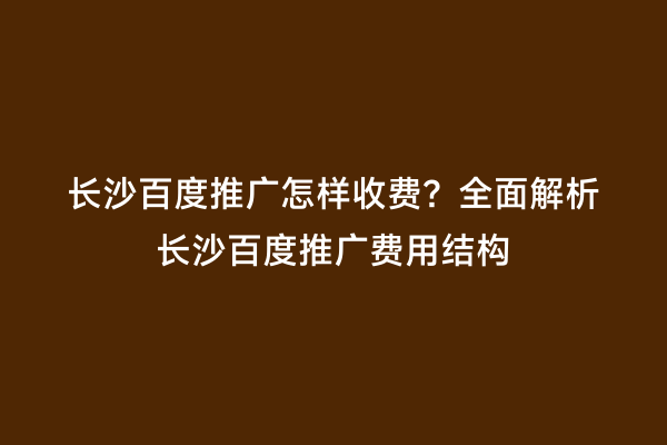 长沙百度推广怎样收费？全面解析长沙百度推广费用结构