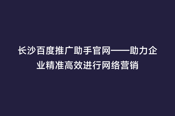长沙百度推广助手官网——助力企业精准高效进行网络营销
