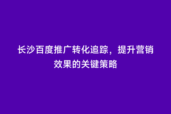长沙百度推广转化追踪，提升营销效果的关键策略