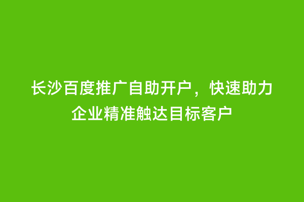 长沙百度推广自助开户，快速助力企业精准触达目标客户