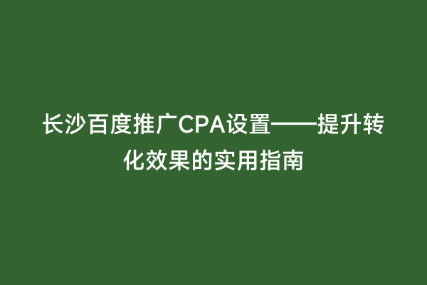 长沙百度推广CPA设置——提升转化效果的实用指南