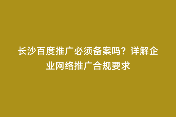长沙百度推广必须备案吗？详解企业网络推广合规要求