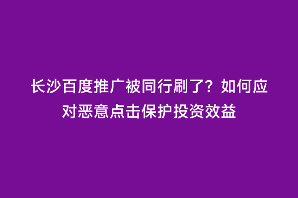 长沙百度推广被同行刷了？如何应对恶意点击保护投资效益