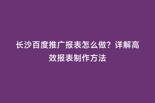 长沙百度推广报表怎么做？详解高效报表制作方法