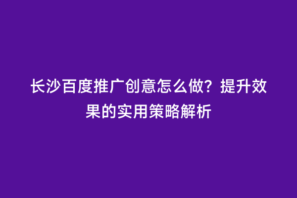 长沙百度推广创意怎么做？提升效果的实用策略解析