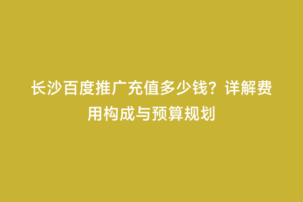 长沙百度推广充值多少钱？详解费用构成与预算规划
