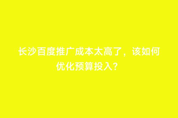 长沙百度推广成本太高了，该如何优化预算投入？