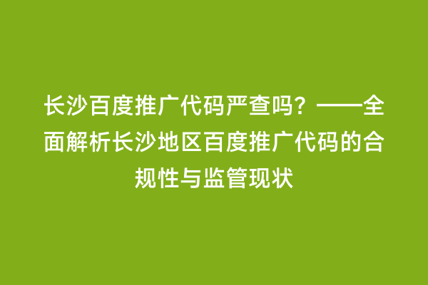 长沙百度推广代码严查吗？——全面解析长沙地区百度推广代码的合规性与监管现状