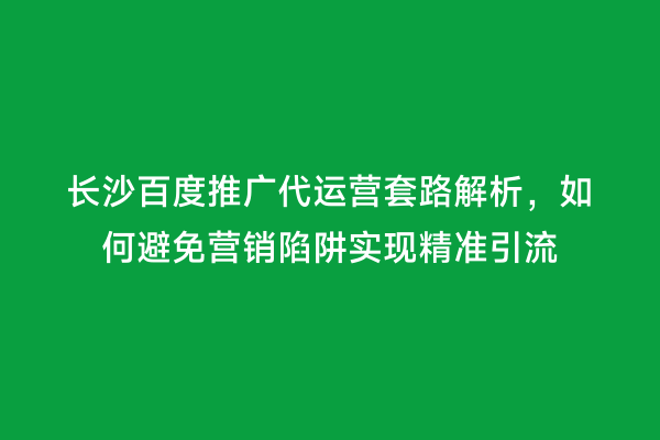 长沙百度推广代运营套路解析，如何避免营销陷阱实现精准引流