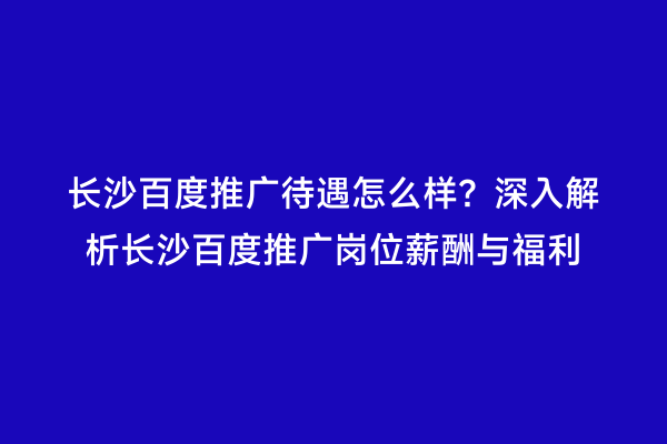 长沙百度推广待遇怎么样？深入解析长沙百度推广岗位薪酬与福利