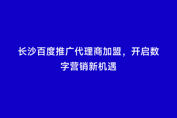 长沙百度推广代理商加盟，开启数字营销新机遇